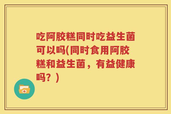 吃阿胶糕同时吃益生菌可以吗(同时食用阿胶糕和益生菌，有益健康吗？)