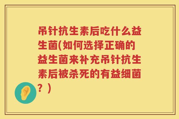 吊针抗生素后吃什么益生菌(如何选择正确的益生菌来补充吊针抗生素后被杀死的有益细菌？)