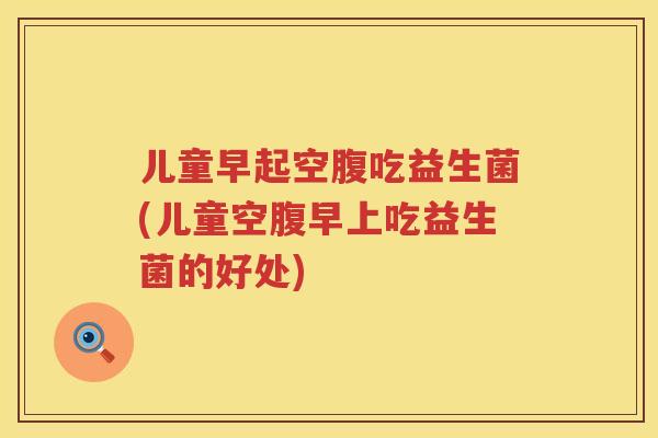 儿童早起空腹吃益生菌(儿童空腹早上吃益生菌的好处)