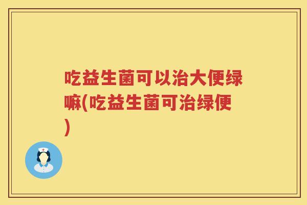 吃益生菌可以治大便绿嘛(吃益生菌可治绿便)