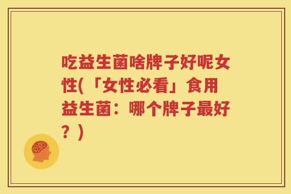 吃益生菌啥牌子好呢女性(「女性必看」食用益生菌：哪个牌子最好？)