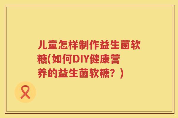 儿童怎样制作益生菌软糖(如何DIY健康营养的益生菌软糖？)