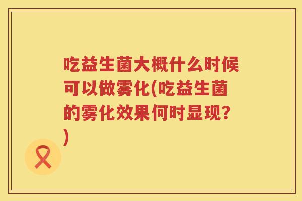 吃益生菌大概什么时候可以做雾化(吃益生菌的雾化效果何时显现？)