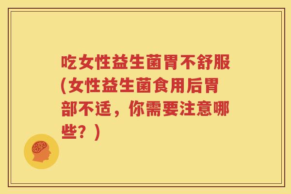吃女性益生菌胃不舒服(女性益生菌食用后胃部不适，你需要注意哪些？)