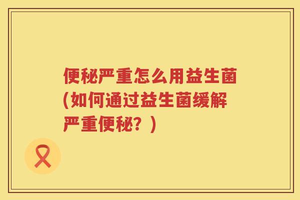 便秘严重怎么用益生菌(如何通过益生菌缓解严重便秘？)