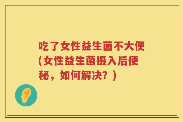 吃了女性益生菌不大便(女性益生菌摄入后便秘，如何解决？)