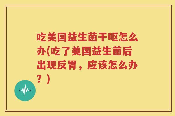 吃美国益生菌干呕怎么办(吃了美国益生菌后出现反胃，应该怎么办？)