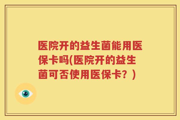 医院开的益生菌能用医保卡吗(医院开的益生菌可否使用医保卡？)