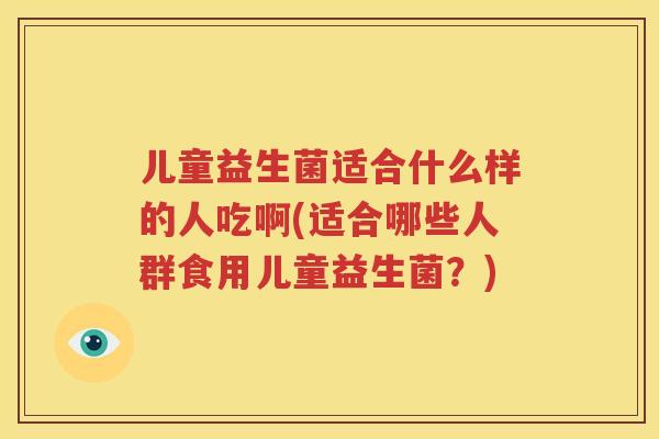 儿童益生菌适合什么样的人吃啊(适合哪些人群食用儿童益生菌？)
