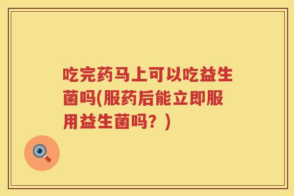 吃完药马上可以吃益生菌吗(服药后能立即服用益生菌吗？)
