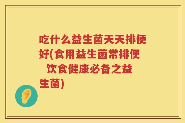 吃什么益生菌天天排便好(食用益生菌常排便  饮食健康必备之益生菌)