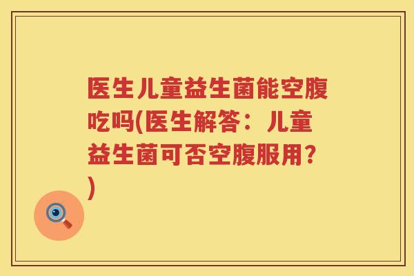 医生儿童益生菌能空腹吃吗(医生解答：儿童益生菌可否空腹服用？)