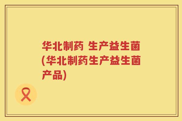 华北制药 生产益生菌(华北制药生产益生菌产品)