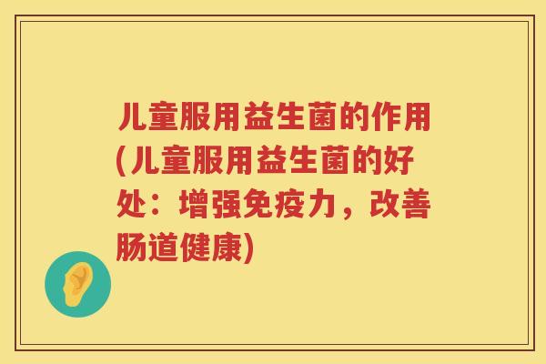 儿童服用益生菌的作用(儿童服用益生菌的好处：增强免疫力，改善肠道健康)
