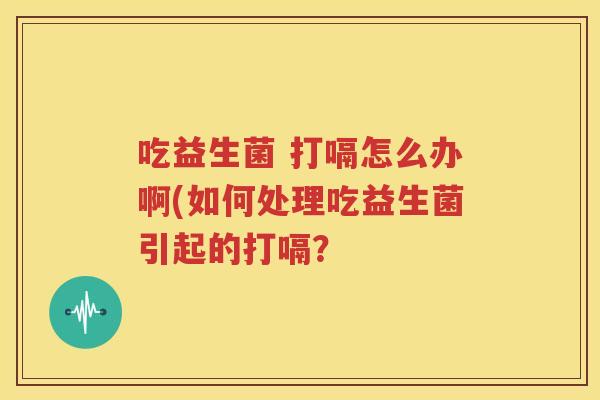 吃益生菌 打嗝怎么办啊(如何处理吃益生菌引起的打嗝？