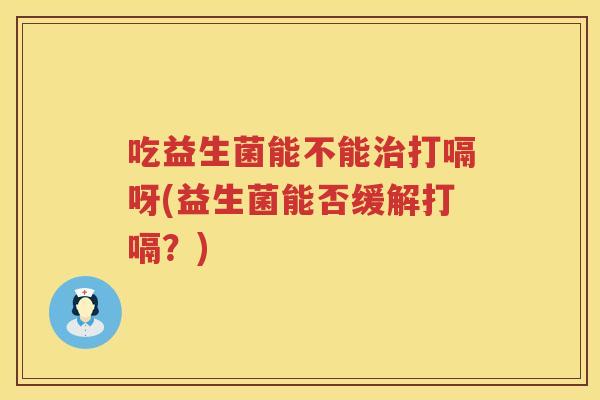 吃益生菌能不能治打嗝呀(益生菌能否缓解打嗝？)