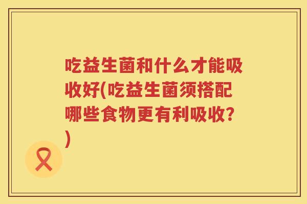 吃益生菌和什么才能吸收好(吃益生菌须搭配哪些食物更有利吸收？)