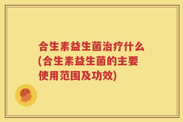 合生素益生菌治疗什么(合生素益生菌的主要使用范围及功效)