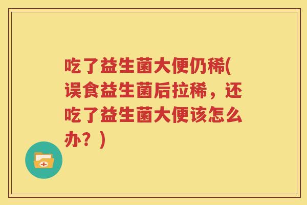 吃了益生菌大便仍稀(误食益生菌后拉稀，还吃了益生菌大便该怎么办？)