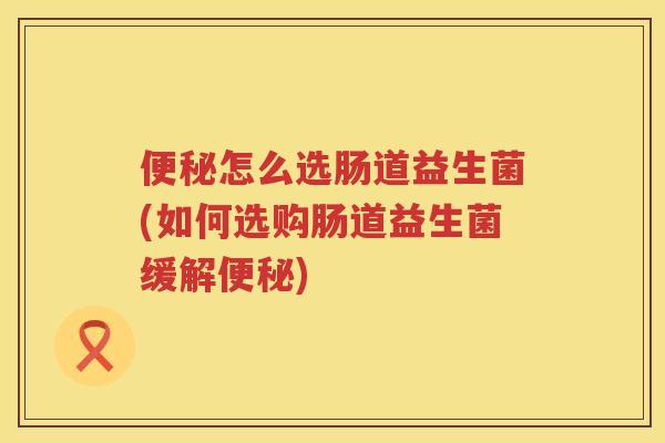 便秘怎么选肠道益生菌(如何选购肠道益生菌缓解便秘)