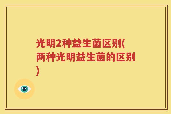 光明2种益生菌区别(两种光明益生菌的区别)