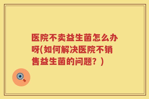 医院不卖益生菌怎么办呀(如何解决医院不销售益生菌的问题？)