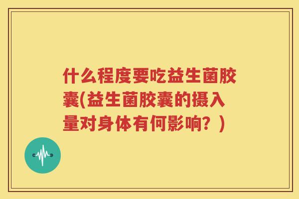 什么程度要吃益生菌胶囊(益生菌胶囊的摄入量对身体有何影响？)