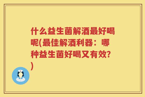 什么益生菌解酒最好喝呢(最佳解酒利器：哪种益生菌好喝又有效？)