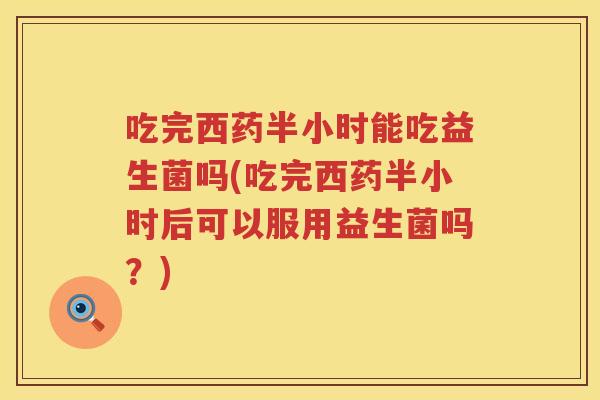 吃完西药半小时能吃益生菌吗(吃完西药半小时后可以服用益生菌吗？)