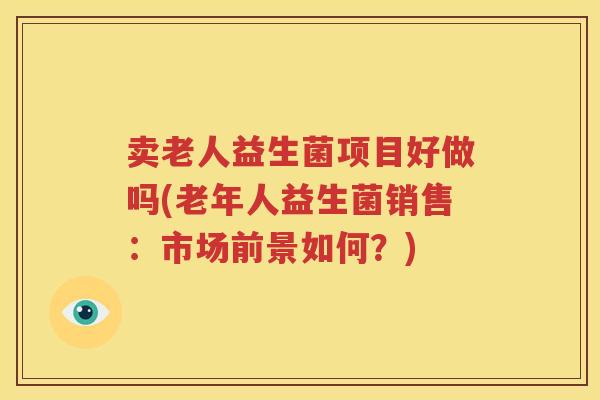 卖老人益生菌项目好做吗(老年人益生菌销售：市场前景如何？)