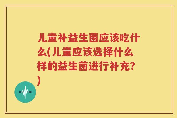 儿童补益生菌应该吃什么(儿童应该选择什么样的益生菌进行补充？)