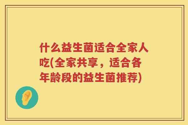 什么益生菌适合全家人吃(全家共享，适合各年龄段的益生菌推荐)