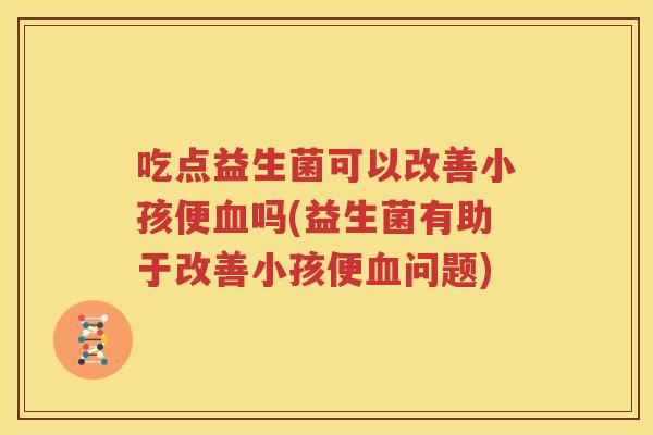 吃点益生菌可以改善小孩便血吗(益生菌有助于改善小孩便血问题)