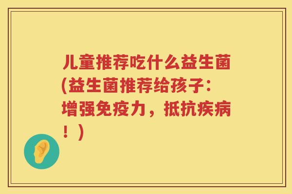 儿童推荐吃什么益生菌(益生菌推荐给孩子：增强免疫力，抵抗疾病！)
