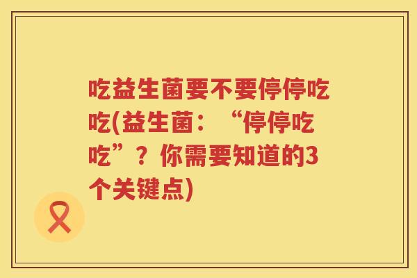 吃益生菌要不要停停吃吃(益生菌：“停停吃吃”？你需要知道的3个关键点)