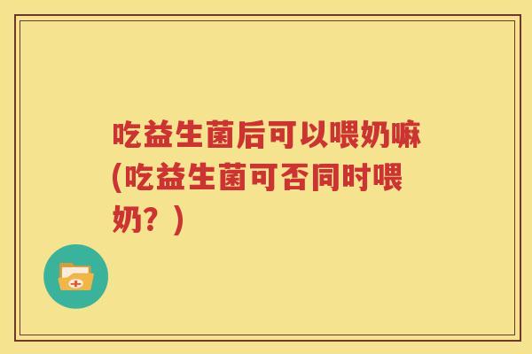 吃益生菌后可以喂奶嘛(吃益生菌可否同时喂奶？)