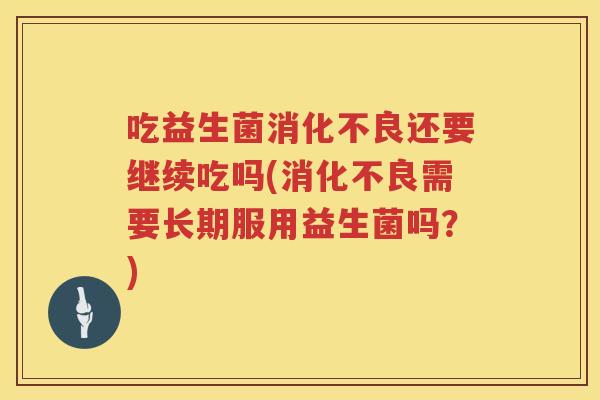 吃益生菌消化不良还要继续吃吗(消化不良需要长期服用益生菌吗？)
