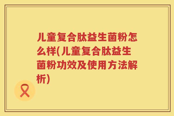 儿童复合肽益生菌粉怎么样(儿童复合肽益生菌粉功效及使用方法解析)
