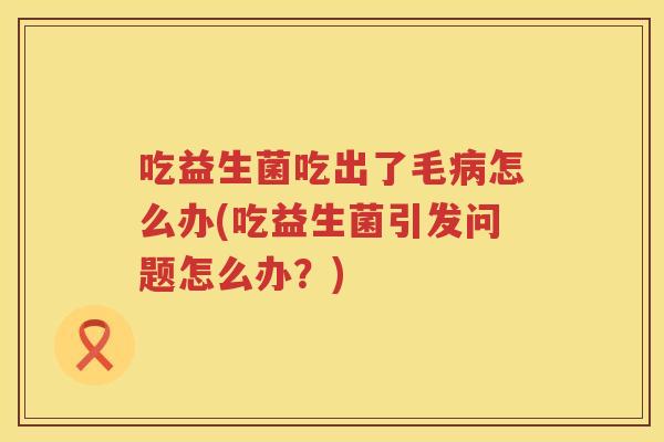 吃益生菌吃出了毛病怎么办(吃益生菌引发问题怎么办？)