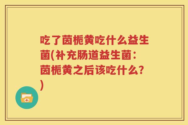 吃了茵栀黄吃什么益生菌(补充肠道益生菌：茵栀黄之后该吃什么？)