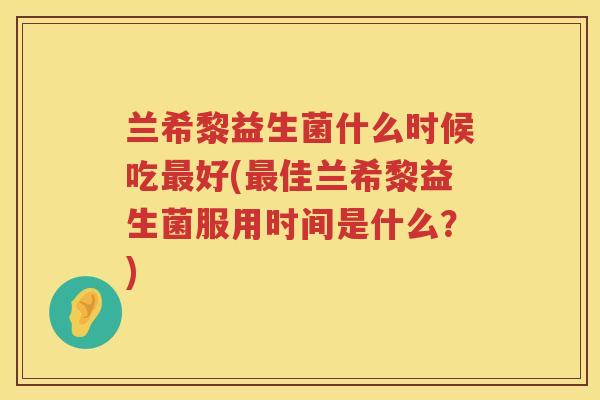 兰希黎益生菌什么时候吃最好(最佳兰希黎益生菌服用时间是什么？)