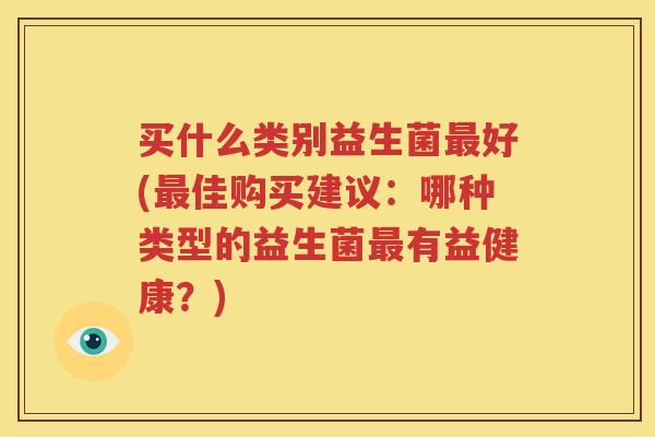 买什么类别益生菌最好(最佳购买建议：哪种类型的益生菌最有益健康？)