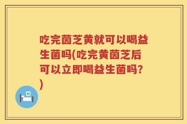 吃完茵芝黄就可以喝益生菌吗(吃完黄茵芝后可以立即喝益生菌吗？)