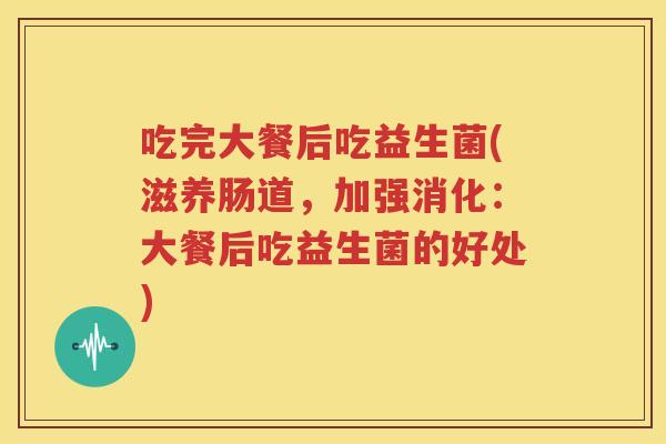 吃完大餐后吃益生菌(滋养肠道，加强消化：大餐后吃益生菌的好处)
