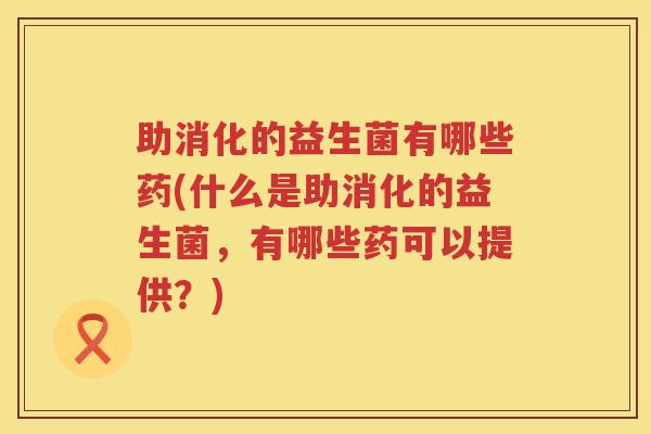助消化的益生菌有哪些药(什么是助消化的益生菌，有哪些药可以提供？)