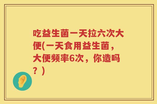吃益生菌一天拉六次大便(一天食用益生菌，大便频率6次，你造吗？)