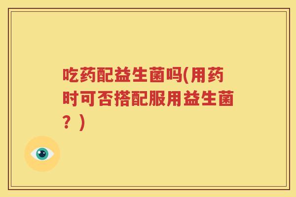 吃药配益生菌吗(用药时可否搭配服用益生菌？)