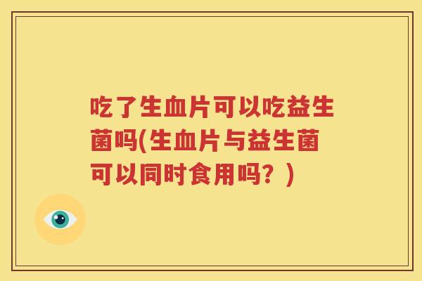吃了生血片可以吃益生菌吗(生血片与益生菌可以同时食用吗？)