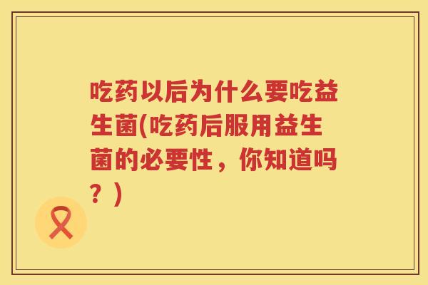 吃药以后为什么要吃益生菌(吃药后服用益生菌的必要性，你知道吗？)