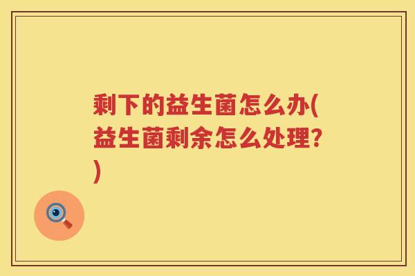 剩下的益生菌怎么办(益生菌剩余怎么处理？)